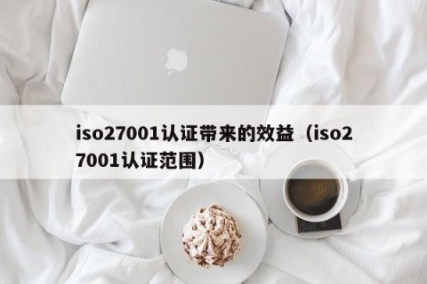 iso27001认证带来的效益（iso27001认证范围）