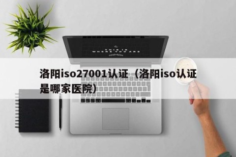洛阳iso27001认证（洛阳iso认证是哪家医院）