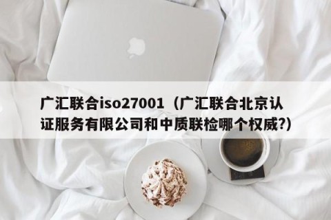 广汇联合iso27001（广汇联合北京认证服务有限公司和中质联检哪个权威?）