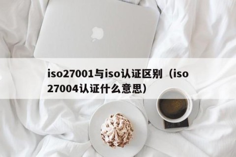 iso27001与iso认证区别（iso27004认证什么意思）