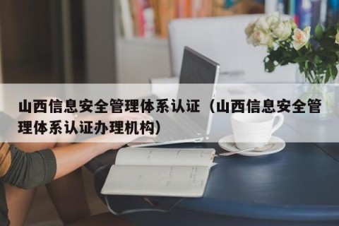 山西信息安全管理体系认证（山西信息安全管理体系认证办理机构）