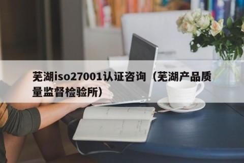芜湖iso27001认证咨询（芜湖产品质量监督检验所）