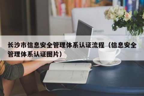 长沙市信息安全管理体系认证流程（信息安全管理体系认证图片）