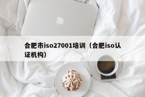 合肥市iso27001培训（合肥iso认证机构）
