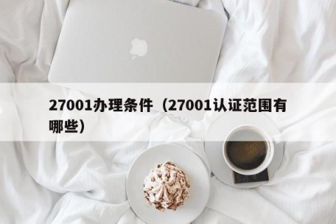 27001办理条件（27001认证范围有哪些）