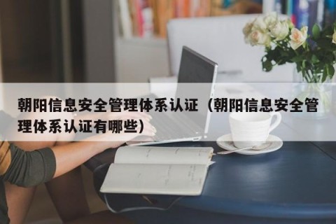 朝阳信息安全管理体系认证（朝阳信息安全管理体系认证有哪些）