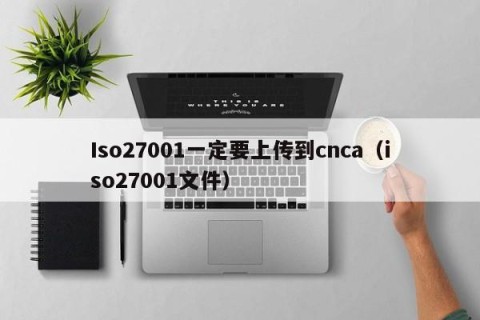Iso27001一定要上传到cnca（iso27001文件）