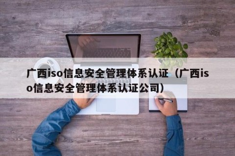 广西iso信息安全管理体系认证（广西iso信息安全管理体系认证公司）