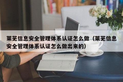 莱芜信息安全管理体系认证怎么做（莱芜信息安全管理体系认证怎么做出来的）