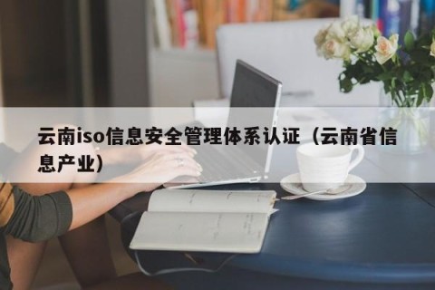 云南iso信息安全管理体系认证（云南省信息产业）