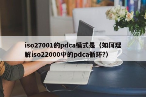 iso27001的pdca模式是（如何理解iso22000中的pdca循环?）