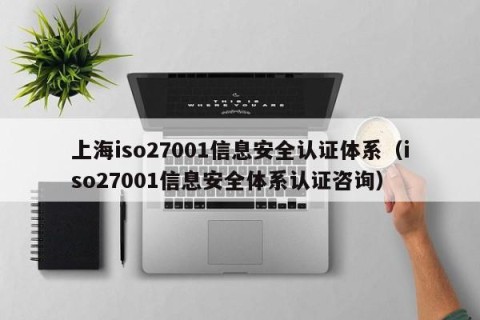 上海iso27001信息安全认证体系（iso27001信息安全体系认证咨询）