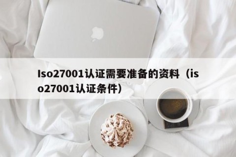 Iso27001认证需要准备的资料（iso27001认证条件）