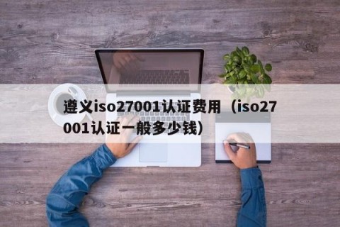 遵义iso27001认证费用（iso27001认证一般多少钱）