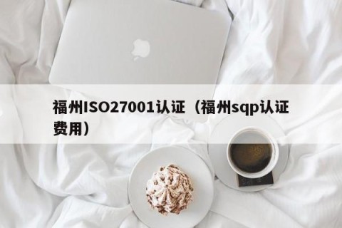 福州ISO27001认证（福州sqp认证费用）