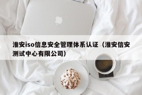 淮安iso信息安全管理体系认证（淮安信安测试中心有限公司）
