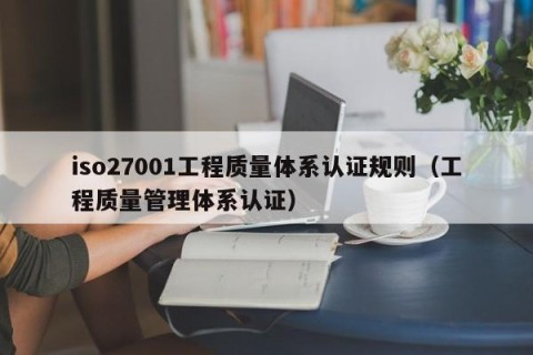 iso27001工程质量体系认证规则（工程质量管理体系认证）