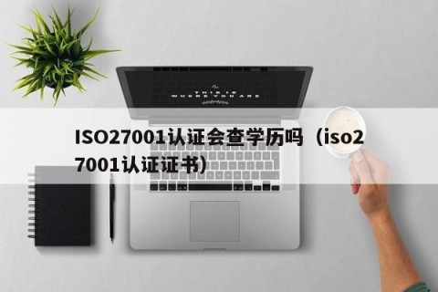ISO27001认证会查学历吗（iso27001认证证书）