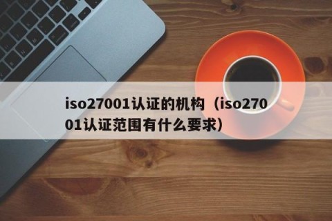 iso27001认证的机构（iso27001认证范围有什么要求）