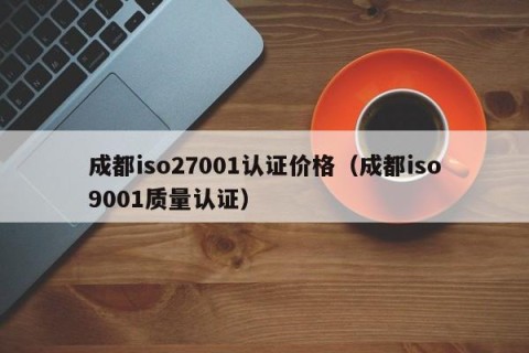 成都iso27001认证价格（成都iso9001质量认证）