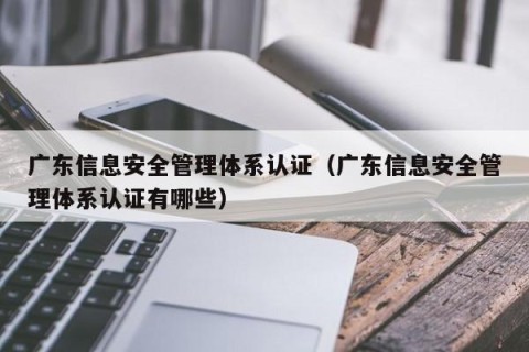 广东信息安全管理体系认证（广东信息安全管理体系认证有哪些）