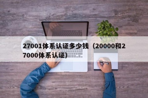 27001体系认证多少钱（20000和27000体系认证）