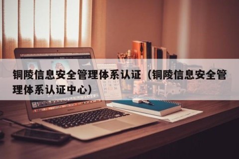 铜陵信息安全管理体系认证（铜陵信息安全管理体系认证中心）