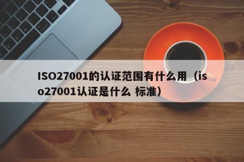 ISO27001的认证范围有什么用（iso27001认证是什么 标准）