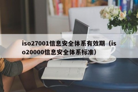 iso27001信息安全体系有效期（iso20000信息安全体系标准）