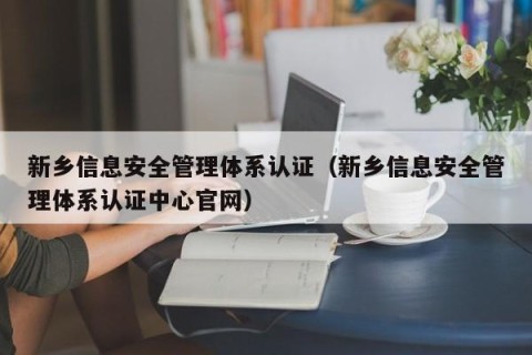 新乡信息安全管理体系认证（新乡信息安全管理体系认证中心官网）
