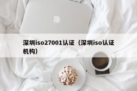 深圳iso27001认证（深圳iso认证机构）