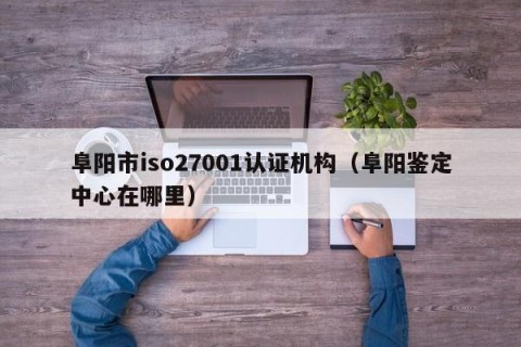 阜阳市iso27001认证机构（阜阳鉴定中心在哪里）