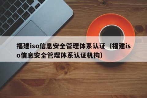 福建iso信息安全管理体系认证（福建iso信息安全管理体系认证机构）