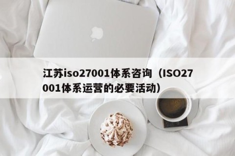 江苏iso27001体系咨询（ISO27001体系运营的必要活动）