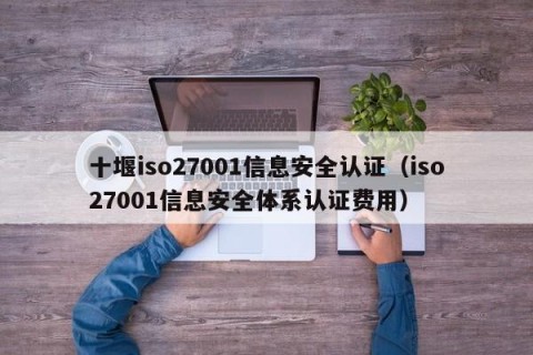 十堰iso27001信息安全认证（iso27001信息安全体系认证费用）