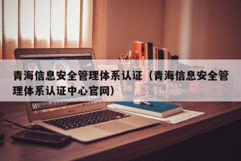青海信息安全管理体系认证（青海信息安全管理体系认证中心官网）