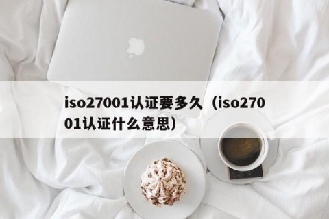 iso27001认证要多久（iso27001认证什么意思）