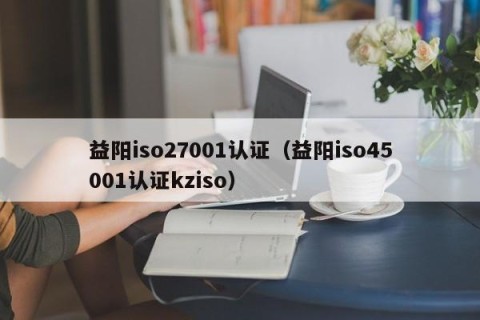 益阳iso27001认证（益阳iso45001认证kziso）