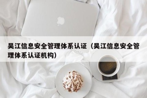 吴江信息安全管理体系认证（吴江信息安全管理体系认证机构）