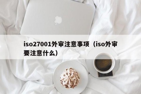 iso27001外审注意事项（iso外审要注意什么）