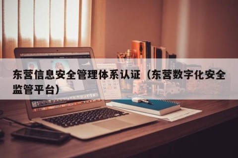 东营信息安全管理体系认证（东营数字化安全监管平台）