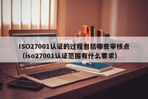 ISO27001认证的过程包括哪些审核点（iso27001认证范围有什么要求）