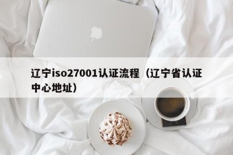 辽宁iso27001认证流程（辽宁省认证中心地址）