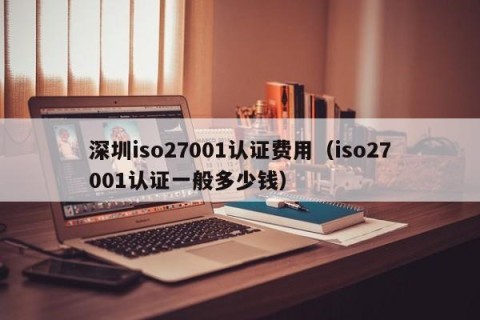 深圳iso27001认证费用（iso27001认证一般多少钱）