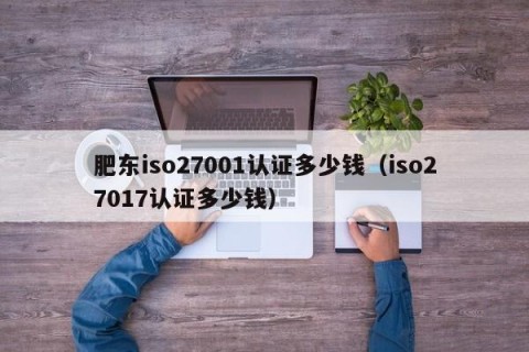 肥东iso27001认证多少钱（iso27017认证多少钱）