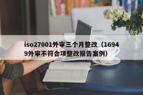 iso27001外审三个月整改（16949外审不符合项整改报告案例）