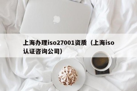 上海办理iso27001资质（上海iso认证咨询公司）