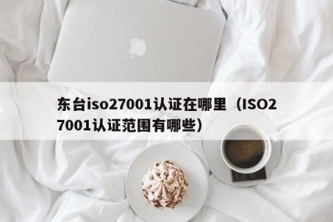 东台iso27001认证在哪里（ISO27001认证范围有哪些）