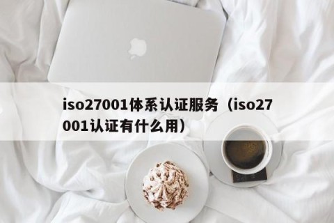 iso27001体系认证服务（iso27001认证有什么用）