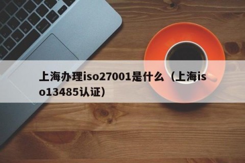 上海办理iso27001是什么（上海iso13485认证）